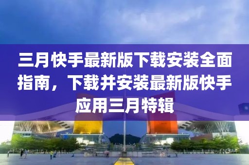 三月快手最新版下載安裝全面指南，下載并安裝最新版快手應(yīng)用三月特輯