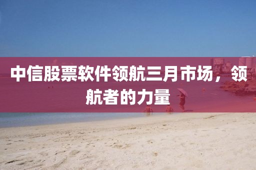 中信股票軟件領(lǐng)航三月市場(chǎng)，領(lǐng)航者的力量