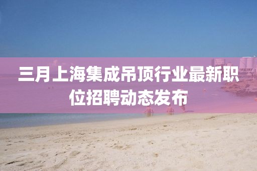 三月上海集成吊頂行業(yè)最新職位招聘動(dòng)態(tài)發(fā)布