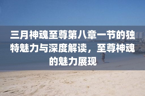 三月神魂至尊第八章一節(jié)的獨(dú)特魅力與深度解讀，至尊神魂的魅力展現(xiàn)
