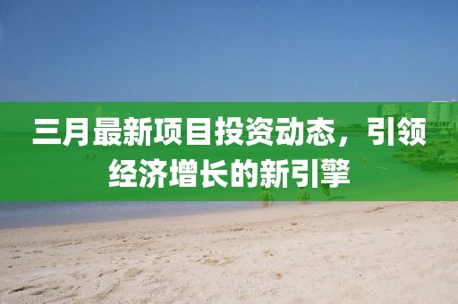 三月最新項(xiàng)目投資動(dòng)態(tài)，引領(lǐng)經(jīng)濟(jì)增長(zhǎng)的新引擎