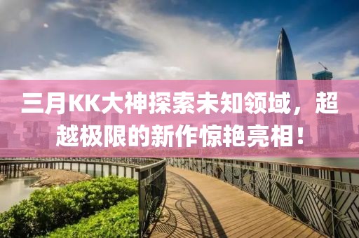 三月KK大神探索未知領(lǐng)域，超越極限的新作驚艷亮相！