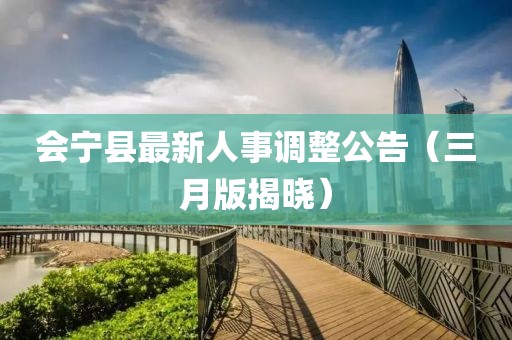會寧縣最新人事調(diào)整公告（三月版揭曉）