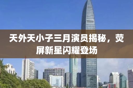 天外天小子三月演員揭秘，熒屏新星閃耀登場