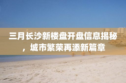 三月長沙新樓盤開盤信息揭秘，城市繁榮再添新篇章