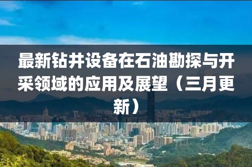 最新鉆井設(shè)備在石油勘探與開采領(lǐng)域的應(yīng)用及展望（三月更新）