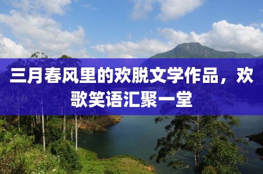 三月春風(fēng)里的歡脫文學(xué)作品，歡歌笑語匯聚一堂