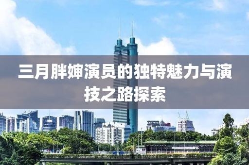 三月胖嬸演員的獨特魅力與演技之路探索