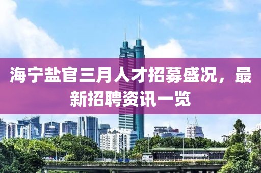 海寧鹽官三月人才招募盛況，最新招聘資訊一覽