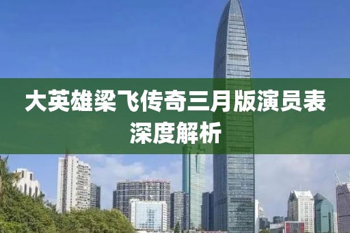 大英雄梁飛傳奇三月版演員表深度解析