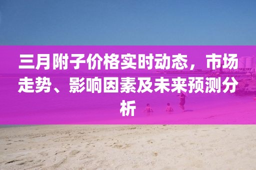 三月附子價格實時動態(tài)，市場走勢、影響因素及未來預測分析