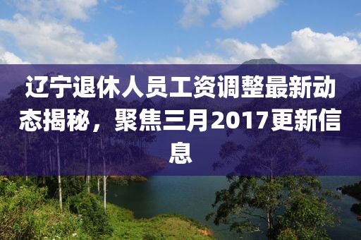遼寧退休人員工資調(diào)整最新動態(tài)揭秘，聚焦三月2017更新信息