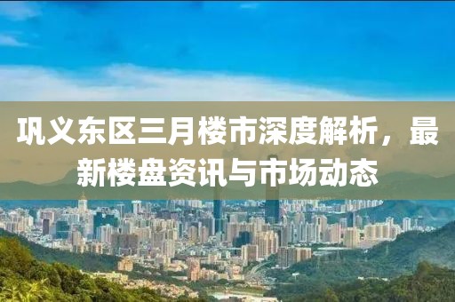 鞏義東區(qū)三月樓市深度解析，最新樓盤資訊與市場動態(tài)