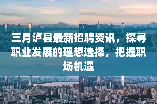 三月瀘縣最新招聘資訊，探尋職業(yè)發(fā)展的理想選擇，把握職場機(jī)遇