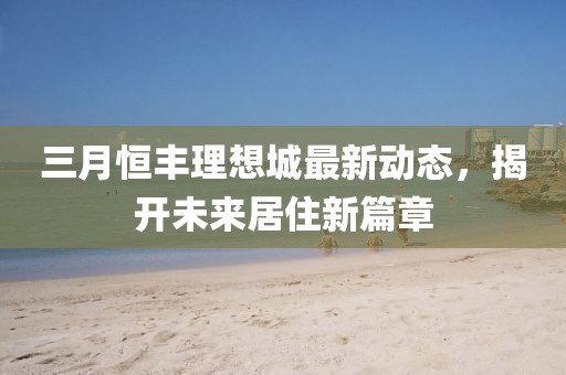 三月恒豐理想城最新動(dòng)態(tài)，揭開未來居住新篇章