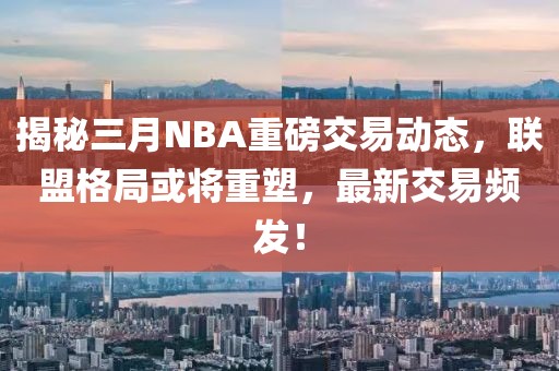 揭秘三月NBA重磅交易動態(tài)，聯(lián)盟格局或?qū)⒅厮埽钚陆灰最l發(fā)！