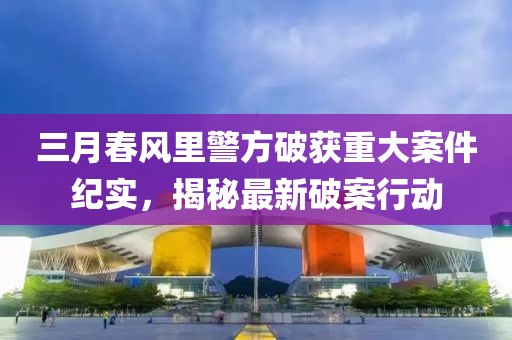 三月春風里警方破獲重大案件紀實，揭秘最新破案行動