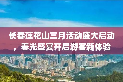 長春蓮花山三月活動盛大啟動，春光盛宴開啟游客新體驗