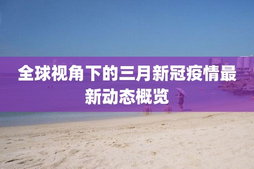 全球視角下的三月新冠疫情最新動態(tài)概覽