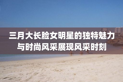 三月大長臉女明星的獨特魅力與時尚風采展現(xiàn)風采時刻