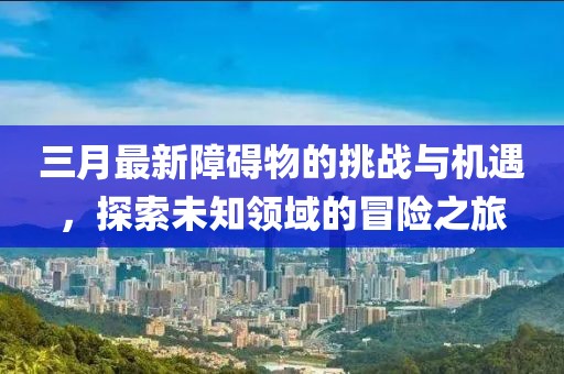 三月最新障礙物的挑戰(zhàn)與機(jī)遇，探索未知領(lǐng)域的冒險(xiǎn)之旅
