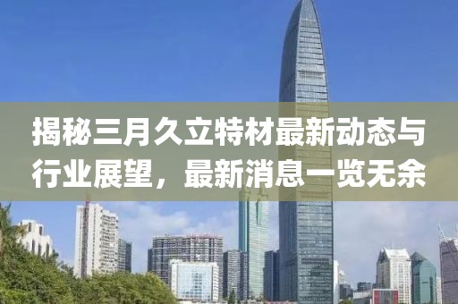 揭秘三月久立特材最新動(dòng)態(tài)與行業(yè)展望，最新消息一覽無余