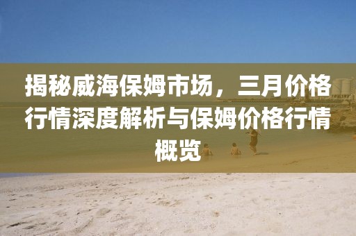 揭秘威海保姆市場，三月價格行情深度解析與保姆價格行情概覽