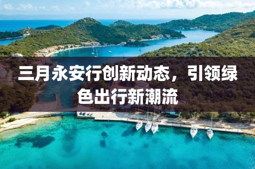 三月永安行創(chuàng)新動態(tài)，引領綠色出行新潮流