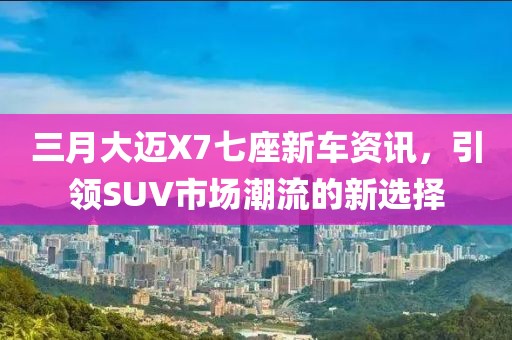 三月大邁X7七座新車資訊，引領(lǐng)SUV市場潮流的新選擇