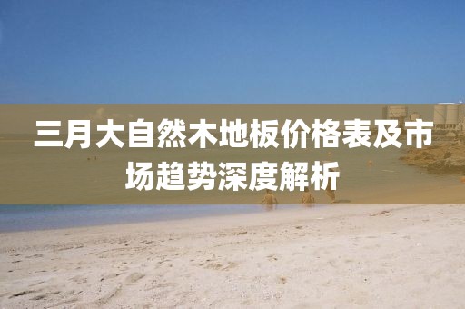 三月大自然木地板價格表及市場趨勢深度解析