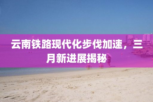 云南鐵路現(xiàn)代化步伐加速，三月新進(jìn)展揭秘