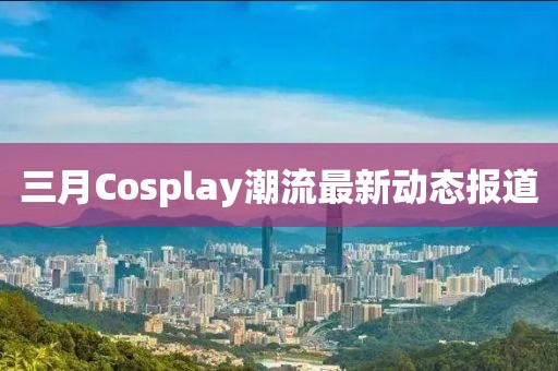 三月Cosplay潮流最新動(dòng)態(tài)報(bào)道