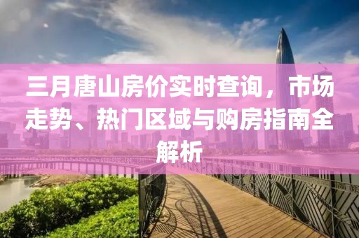 三月唐山房?jī)r(jià)實(shí)時(shí)查詢，市場(chǎng)走勢(shì)、熱門區(qū)域與購(gòu)房指南全解析