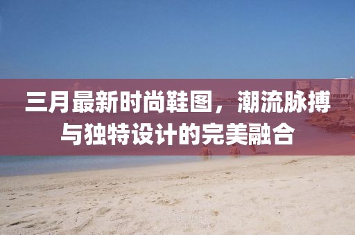 三月最新時尚鞋圖，潮流脈搏與獨特設(shè)計的完美融合