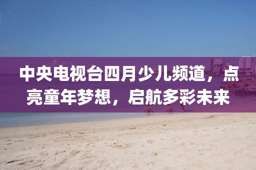 中央電視臺四月少兒頻道，點(diǎn)亮童年夢想，啟航多彩未來