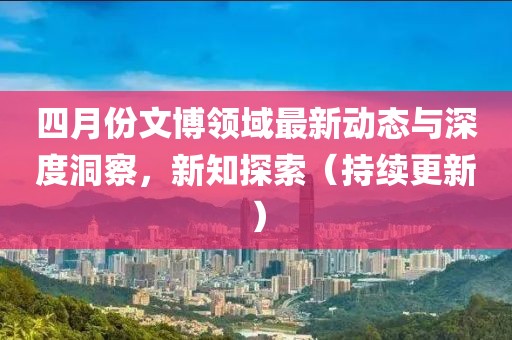 四月份文博領(lǐng)域最新動(dòng)態(tài)與深度洞察，新知探索（持續(xù)更新）