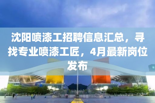 沈陽噴漆工招聘信息匯總，尋找專業(yè)噴漆工匠，4月最新崗位發(fā)布