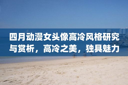 四月動漫女頭像高冷風(fēng)格研究與賞析，高冷之美，獨具魅力