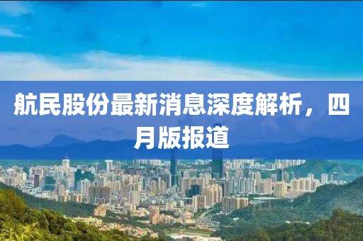 航民股份最新消息深度解析，四月版報(bào)道