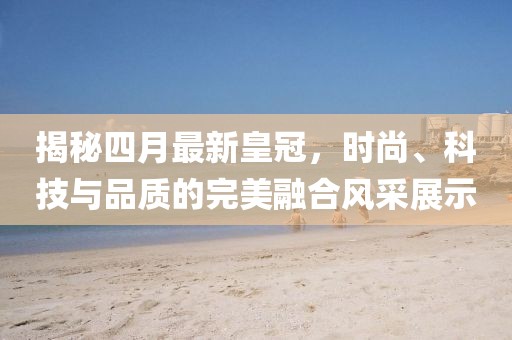 揭秘四月最新皇冠，時(shí)尚、科技與品質(zhì)的完美融合風(fēng)采展示