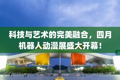 科技與藝術(shù)的完美融合，四月機(jī)器人動漫展盛大開幕！