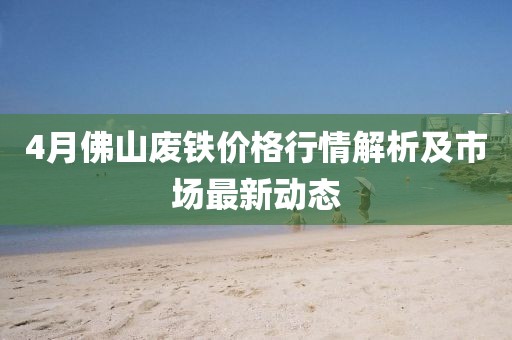 4月佛山廢鐵價格行情解析及市場最新動態(tài)