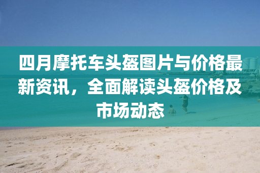 四月摩托車頭盔圖片與價格最新資訊，全面解讀頭盔價格及市場動態(tài)