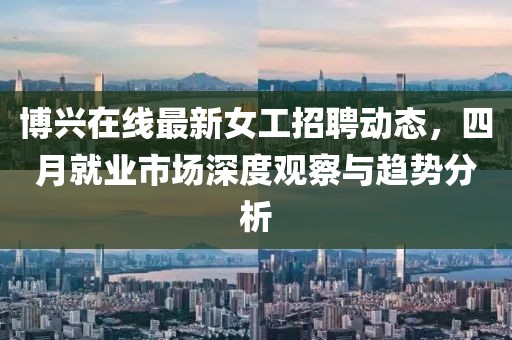 博興在線最新女工招聘動(dòng)態(tài)，四月就業(yè)市場(chǎng)深度觀察與趨勢(shì)分析