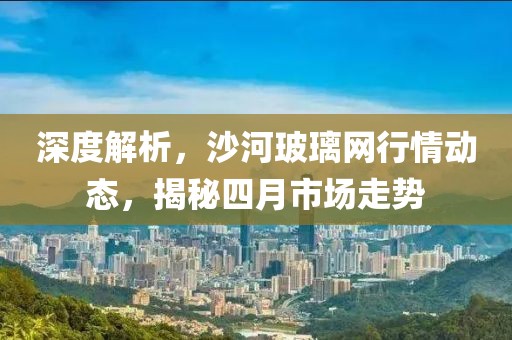 深度解析，沙河玻璃網(wǎng)行情動(dòng)態(tài)，揭秘四月市場(chǎng)走勢(shì)