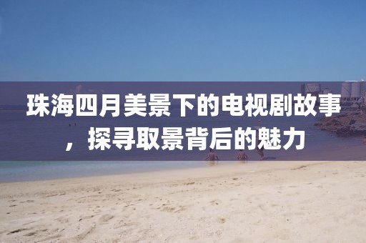 珠海四月美景下的電視劇故事，探尋取景背后的魅力
