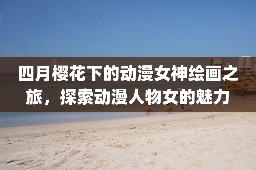 四月櫻花下的動(dòng)漫女神繪畫之旅，探索動(dòng)漫人物女的魅力