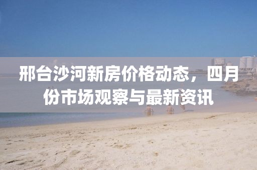 邢臺(tái)沙河新房?jī)r(jià)格動(dòng)態(tài)，四月份市場(chǎng)觀察與最新資訊