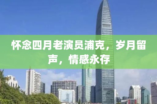 懷念四月老演員浦克，歲月留聲，情感永存