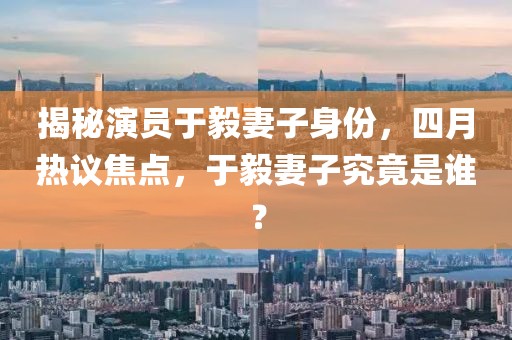 揭秘演員于毅妻子身份，四月熱議焦點(diǎn)，于毅妻子究竟是誰？